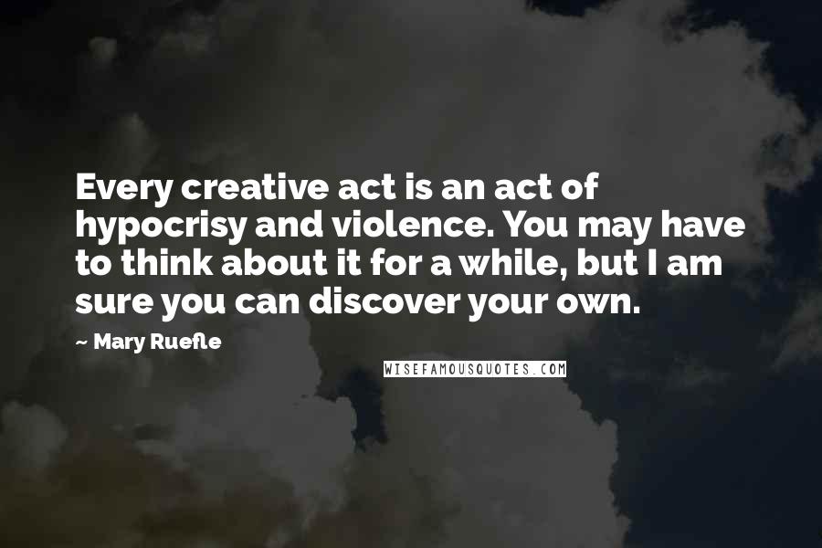 Mary Ruefle Quotes: Every creative act is an act of hypocrisy and violence. You may have to think about it for a while, but I am sure you can discover your own.