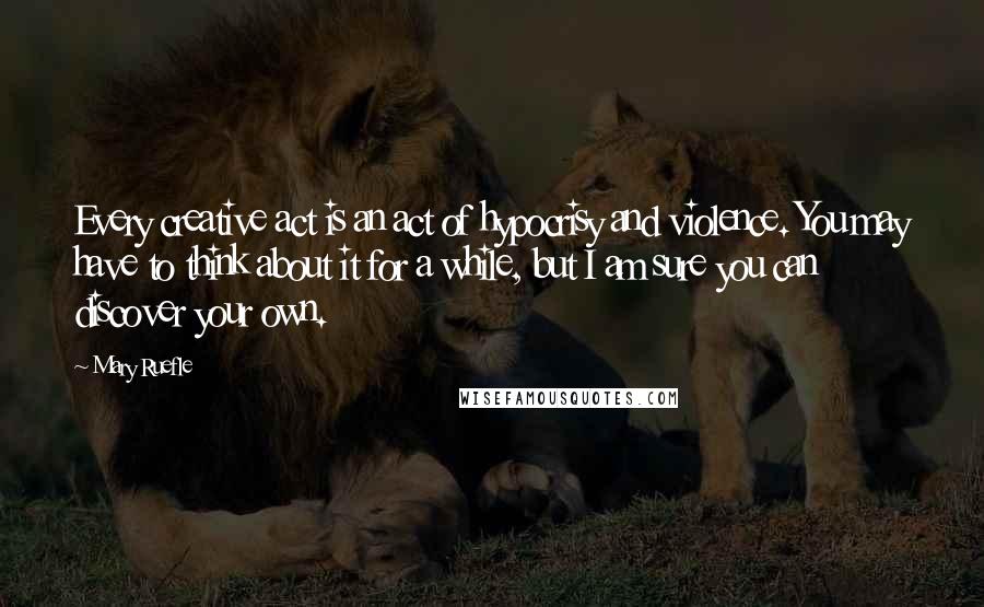 Mary Ruefle Quotes: Every creative act is an act of hypocrisy and violence. You may have to think about it for a while, but I am sure you can discover your own.