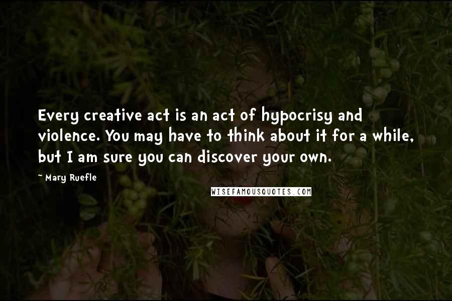 Mary Ruefle Quotes: Every creative act is an act of hypocrisy and violence. You may have to think about it for a while, but I am sure you can discover your own.