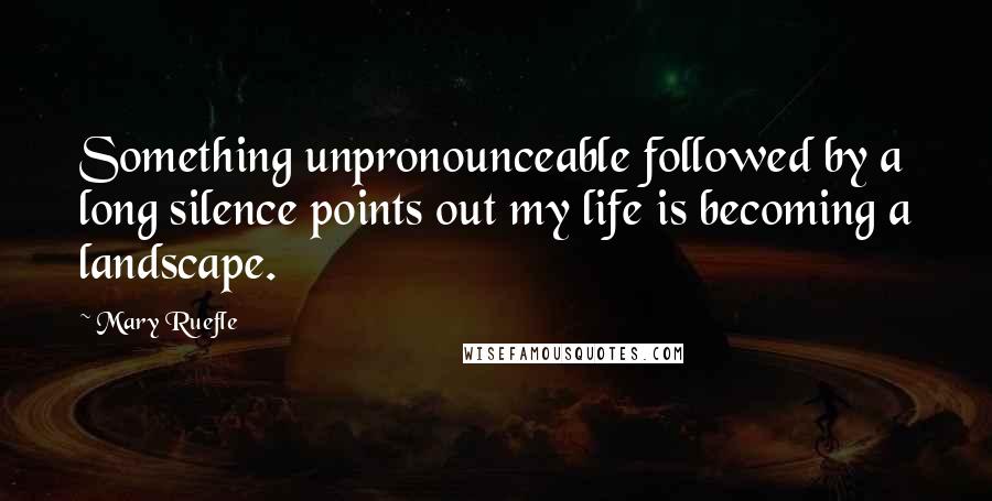 Mary Ruefle Quotes: Something unpronounceable followed by a long silence points out my life is becoming a landscape.