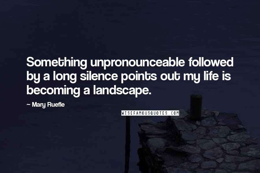 Mary Ruefle Quotes: Something unpronounceable followed by a long silence points out my life is becoming a landscape.