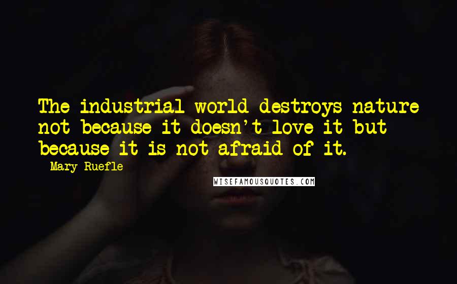 Mary Ruefle Quotes: The industrial world destroys nature not because it doesn't love it but because it is not afraid of it.