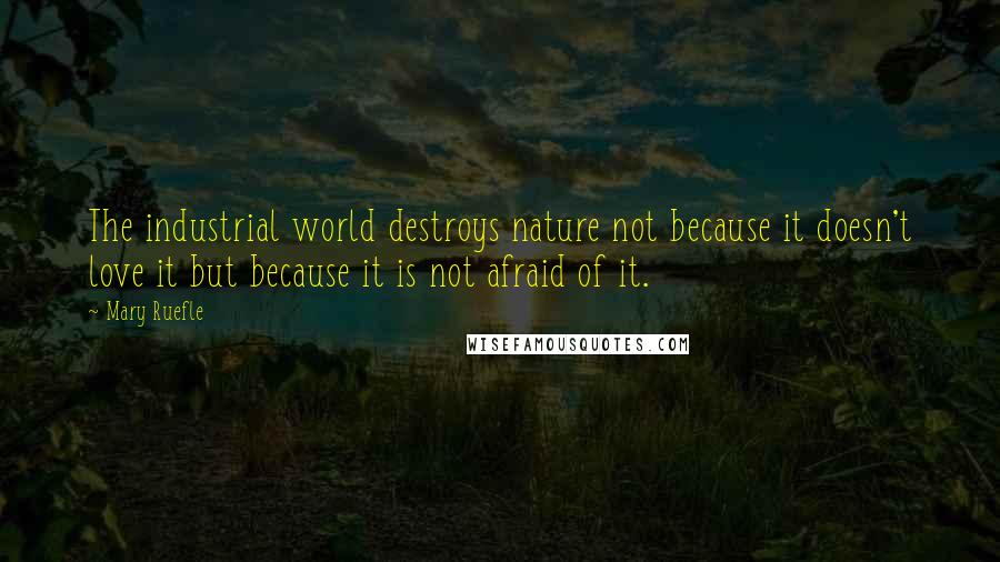 Mary Ruefle Quotes: The industrial world destroys nature not because it doesn't love it but because it is not afraid of it.