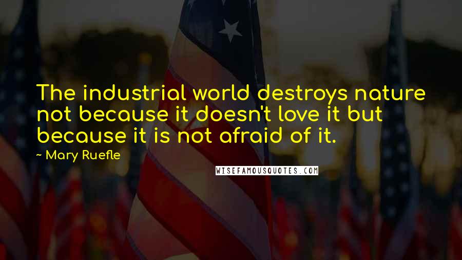 Mary Ruefle Quotes: The industrial world destroys nature not because it doesn't love it but because it is not afraid of it.