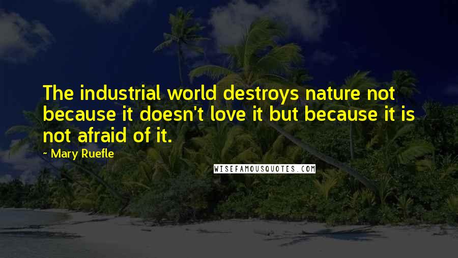 Mary Ruefle Quotes: The industrial world destroys nature not because it doesn't love it but because it is not afraid of it.