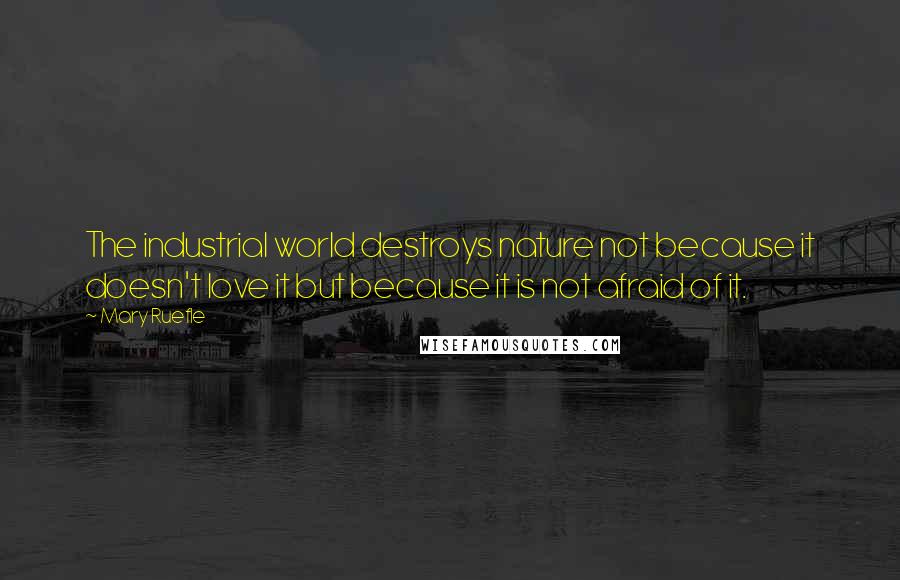 Mary Ruefle Quotes: The industrial world destroys nature not because it doesn't love it but because it is not afraid of it.
