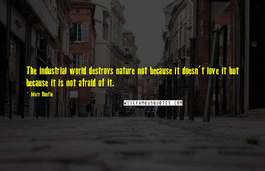 Mary Ruefle Quotes: The industrial world destroys nature not because it doesn't love it but because it is not afraid of it.
