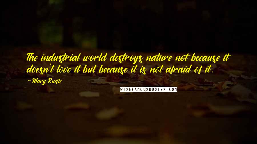 Mary Ruefle Quotes: The industrial world destroys nature not because it doesn't love it but because it is not afraid of it.