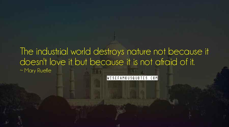 Mary Ruefle Quotes: The industrial world destroys nature not because it doesn't love it but because it is not afraid of it.