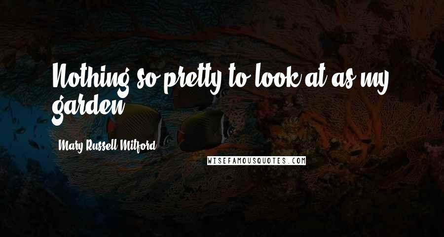 Mary Russell Mitford Quotes: Nothing so pretty to look at as my garden!