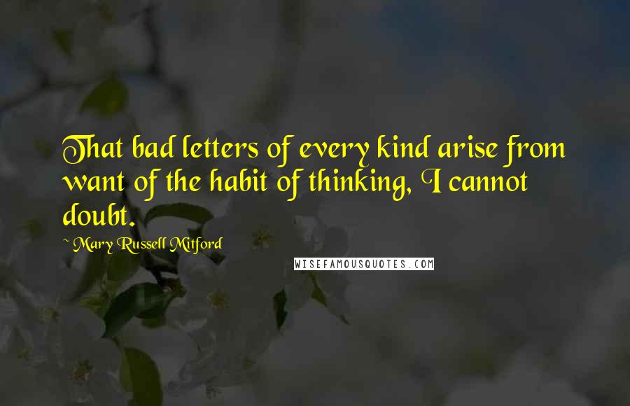 Mary Russell Mitford Quotes: That bad letters of every kind arise from want of the habit of thinking, I cannot doubt.