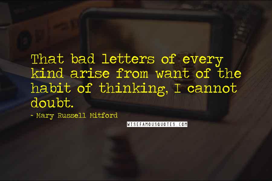 Mary Russell Mitford Quotes: That bad letters of every kind arise from want of the habit of thinking, I cannot doubt.