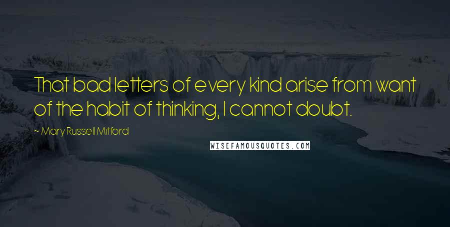 Mary Russell Mitford Quotes: That bad letters of every kind arise from want of the habit of thinking, I cannot doubt.
