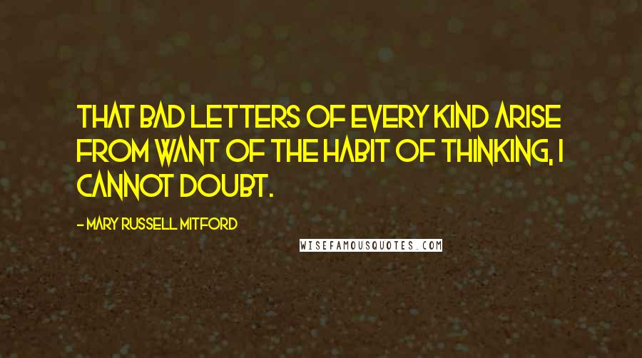 Mary Russell Mitford Quotes: That bad letters of every kind arise from want of the habit of thinking, I cannot doubt.