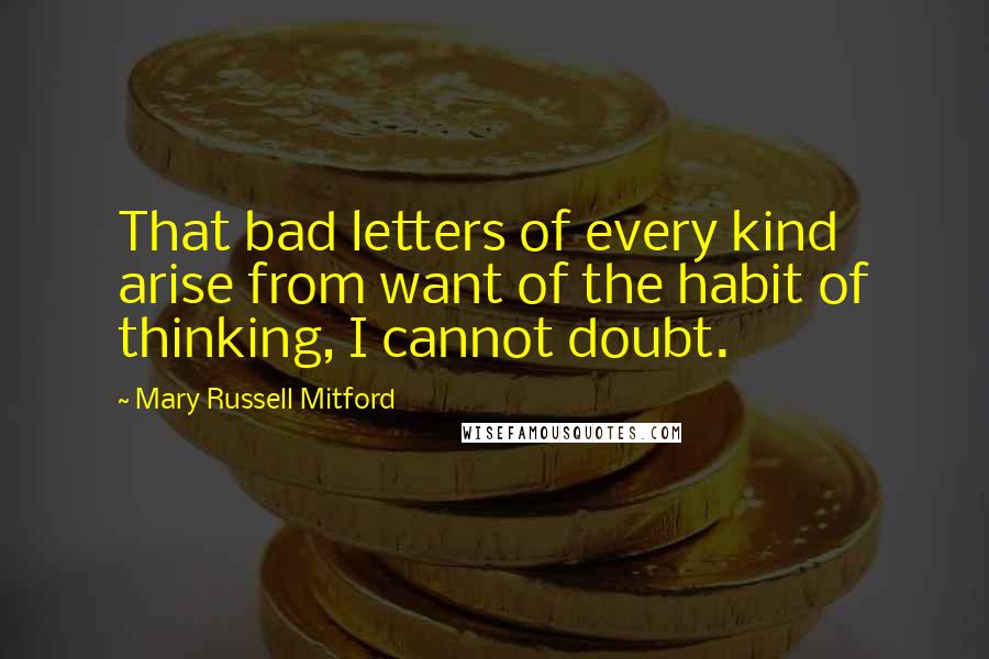 Mary Russell Mitford Quotes: That bad letters of every kind arise from want of the habit of thinking, I cannot doubt.