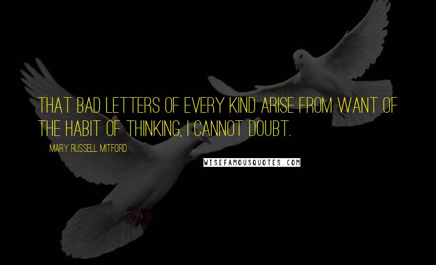 Mary Russell Mitford Quotes: That bad letters of every kind arise from want of the habit of thinking, I cannot doubt.