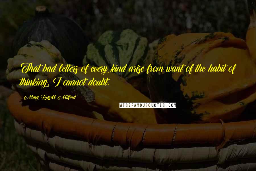 Mary Russell Mitford Quotes: That bad letters of every kind arise from want of the habit of thinking, I cannot doubt.