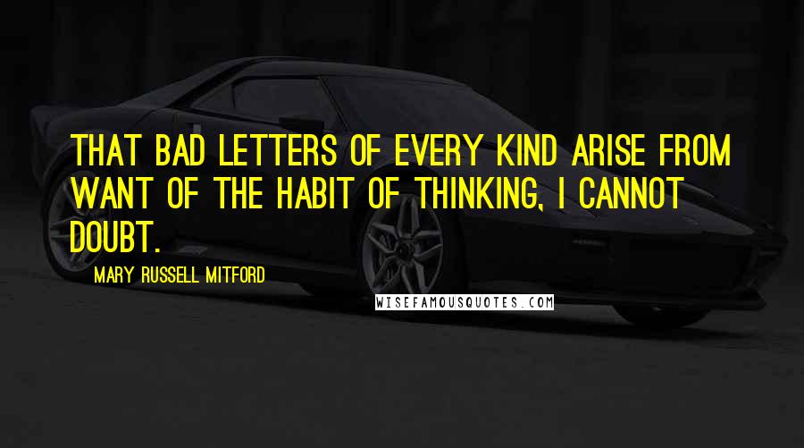 Mary Russell Mitford Quotes: That bad letters of every kind arise from want of the habit of thinking, I cannot doubt.