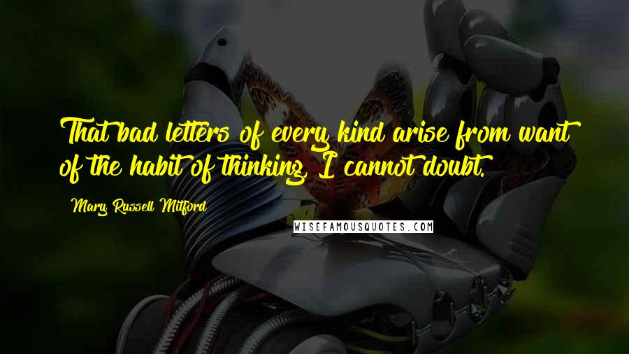 Mary Russell Mitford Quotes: That bad letters of every kind arise from want of the habit of thinking, I cannot doubt.