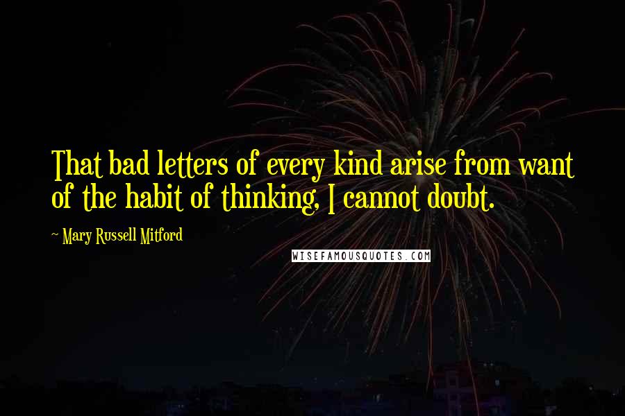 Mary Russell Mitford Quotes: That bad letters of every kind arise from want of the habit of thinking, I cannot doubt.