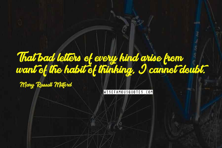 Mary Russell Mitford Quotes: That bad letters of every kind arise from want of the habit of thinking, I cannot doubt.