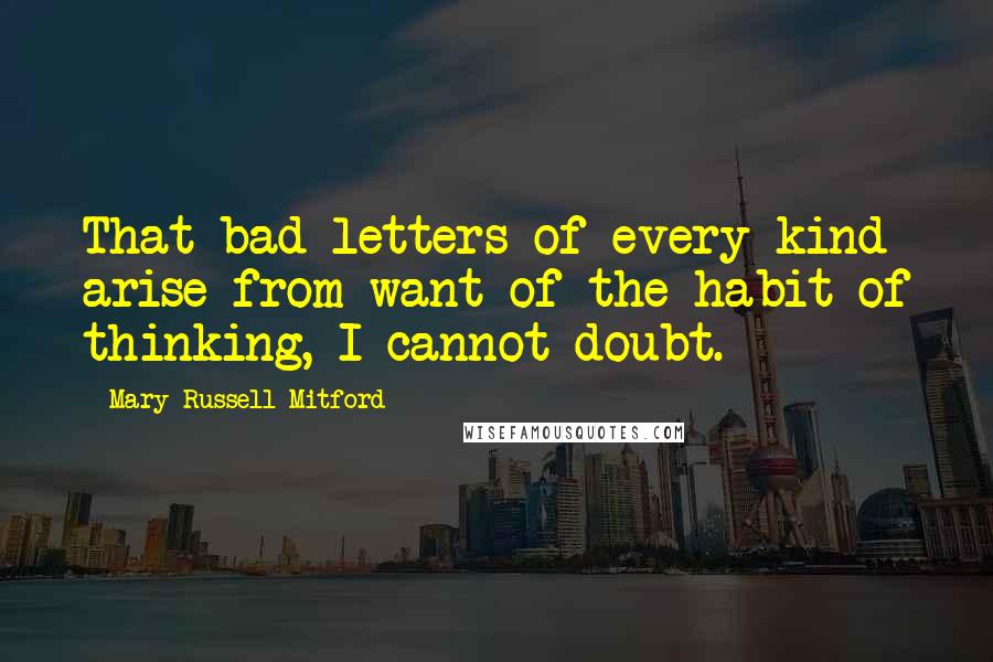 Mary Russell Mitford Quotes: That bad letters of every kind arise from want of the habit of thinking, I cannot doubt.