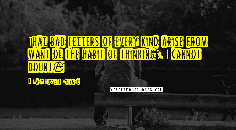 Mary Russell Mitford Quotes: That bad letters of every kind arise from want of the habit of thinking, I cannot doubt.