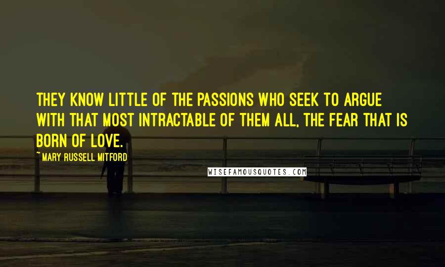 Mary Russell Mitford Quotes: They know little of the passions who seek to argue with that most intractable of them all, the fear that is born of love.