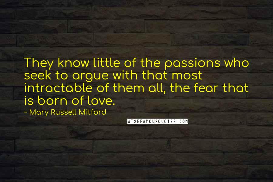 Mary Russell Mitford Quotes: They know little of the passions who seek to argue with that most intractable of them all, the fear that is born of love.