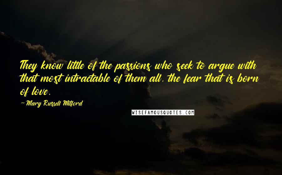 Mary Russell Mitford Quotes: They know little of the passions who seek to argue with that most intractable of them all, the fear that is born of love.