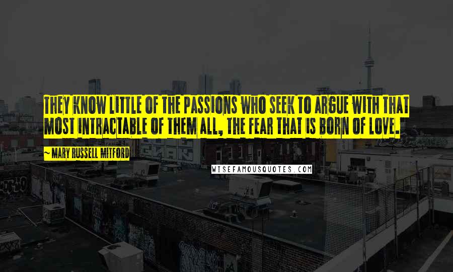 Mary Russell Mitford Quotes: They know little of the passions who seek to argue with that most intractable of them all, the fear that is born of love.