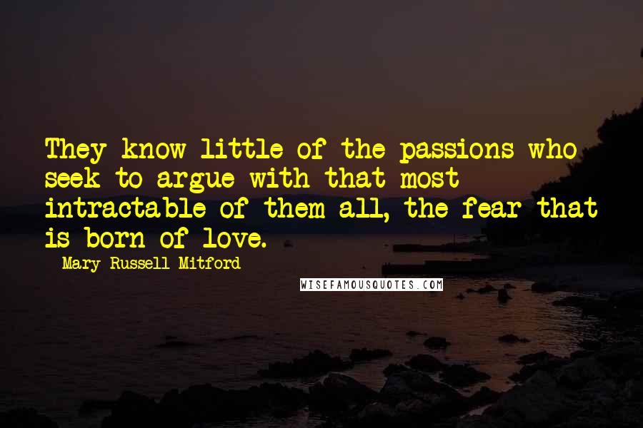 Mary Russell Mitford Quotes: They know little of the passions who seek to argue with that most intractable of them all, the fear that is born of love.