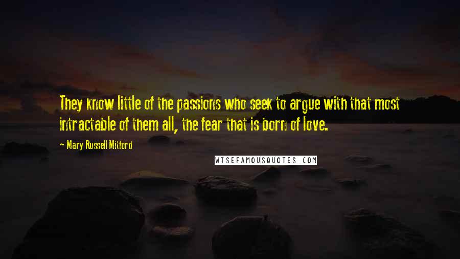 Mary Russell Mitford Quotes: They know little of the passions who seek to argue with that most intractable of them all, the fear that is born of love.