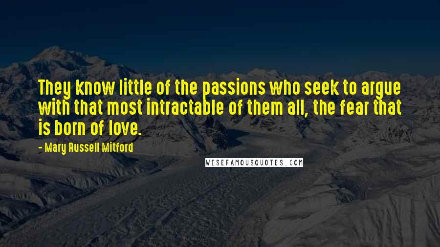 Mary Russell Mitford Quotes: They know little of the passions who seek to argue with that most intractable of them all, the fear that is born of love.