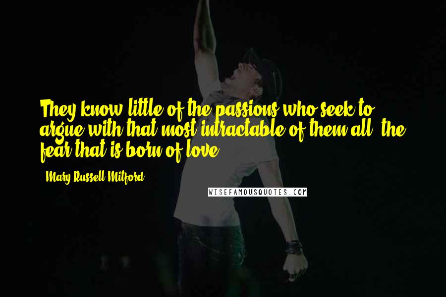 Mary Russell Mitford Quotes: They know little of the passions who seek to argue with that most intractable of them all, the fear that is born of love.