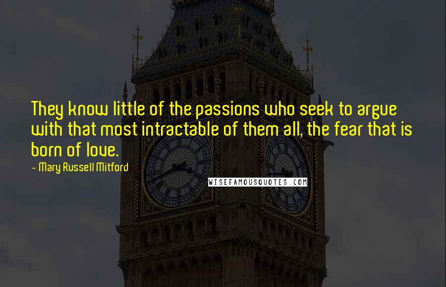 Mary Russell Mitford Quotes: They know little of the passions who seek to argue with that most intractable of them all, the fear that is born of love.