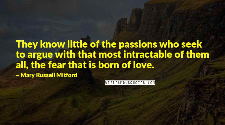 Mary Russell Mitford Quotes: They know little of the passions who seek to argue with that most intractable of them all, the fear that is born of love.