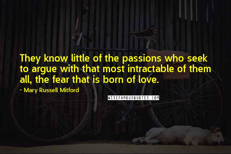 Mary Russell Mitford Quotes: They know little of the passions who seek to argue with that most intractable of them all, the fear that is born of love.