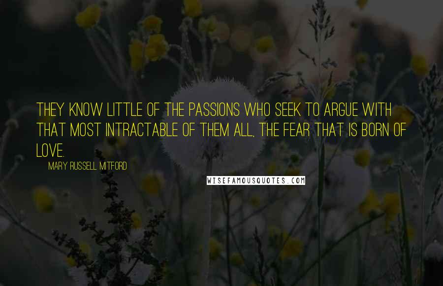 Mary Russell Mitford Quotes: They know little of the passions who seek to argue with that most intractable of them all, the fear that is born of love.