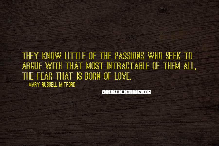 Mary Russell Mitford Quotes: They know little of the passions who seek to argue with that most intractable of them all, the fear that is born of love.