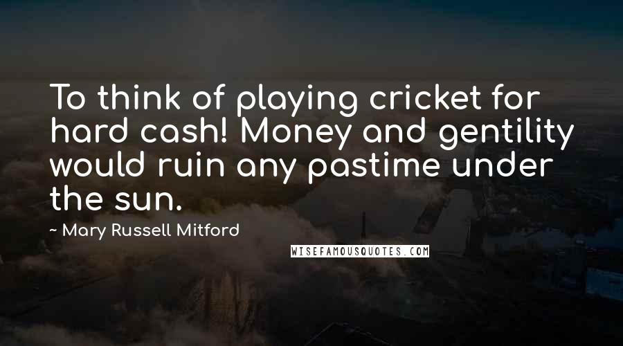 Mary Russell Mitford Quotes: To think of playing cricket for hard cash! Money and gentility would ruin any pastime under the sun.