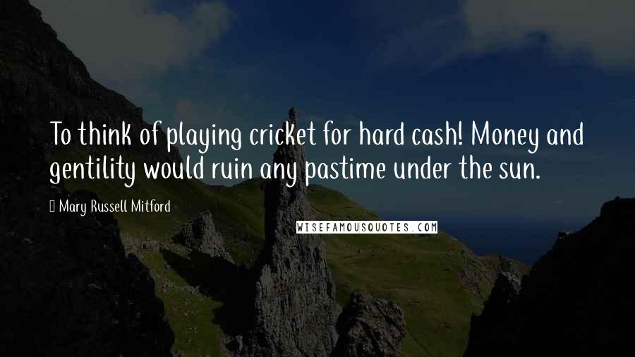 Mary Russell Mitford Quotes: To think of playing cricket for hard cash! Money and gentility would ruin any pastime under the sun.