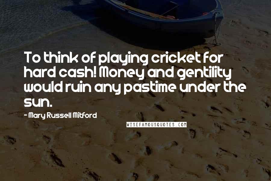 Mary Russell Mitford Quotes: To think of playing cricket for hard cash! Money and gentility would ruin any pastime under the sun.