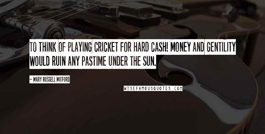 Mary Russell Mitford Quotes: To think of playing cricket for hard cash! Money and gentility would ruin any pastime under the sun.