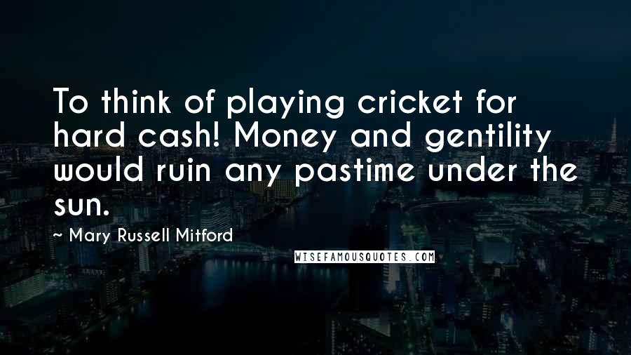 Mary Russell Mitford Quotes: To think of playing cricket for hard cash! Money and gentility would ruin any pastime under the sun.