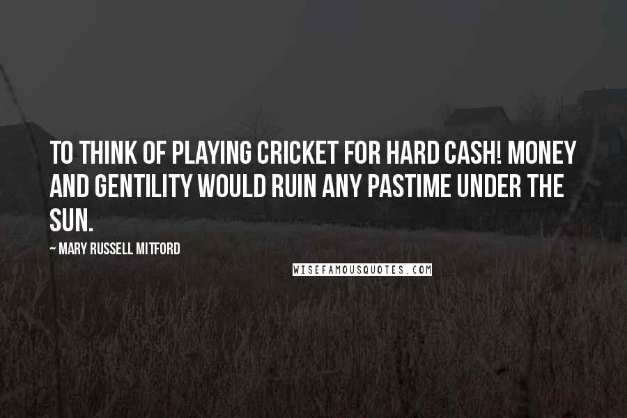 Mary Russell Mitford Quotes: To think of playing cricket for hard cash! Money and gentility would ruin any pastime under the sun.