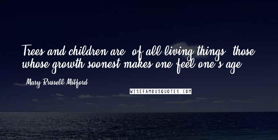 Mary Russell Mitford Quotes: Trees and children are, of all living things, those whose growth soonest makes one feel one's age ...