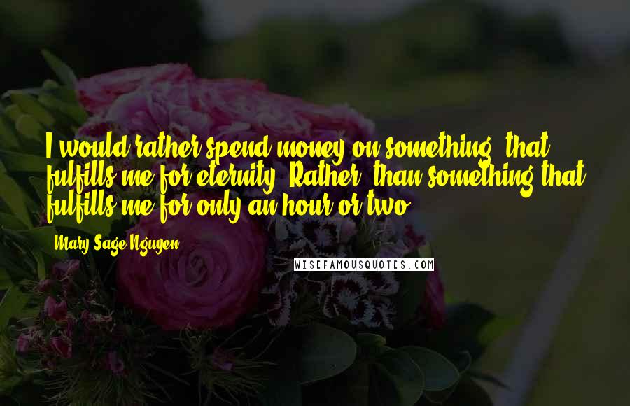 Mary Sage Nguyen Quotes: I would rather spend money on something, that fulfills me for eternity. Rather, than something that fulfills me for only an hour or two.