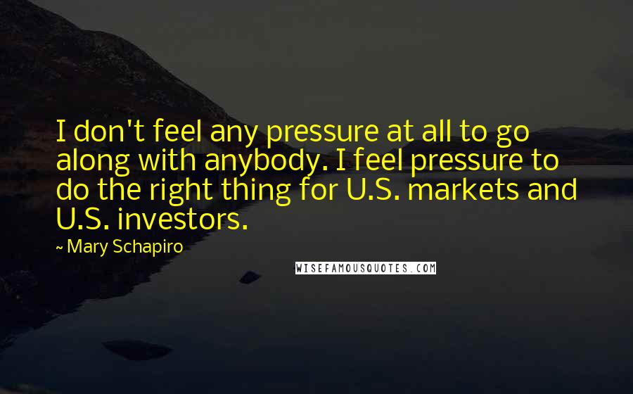 Mary Schapiro Quotes: I don't feel any pressure at all to go along with anybody. I feel pressure to do the right thing for U.S. markets and U.S. investors.