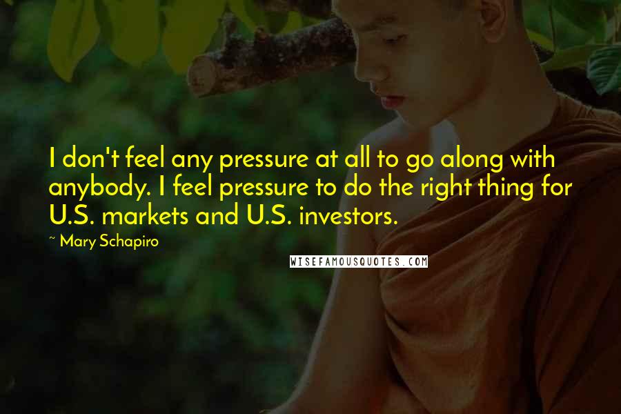 Mary Schapiro Quotes: I don't feel any pressure at all to go along with anybody. I feel pressure to do the right thing for U.S. markets and U.S. investors.